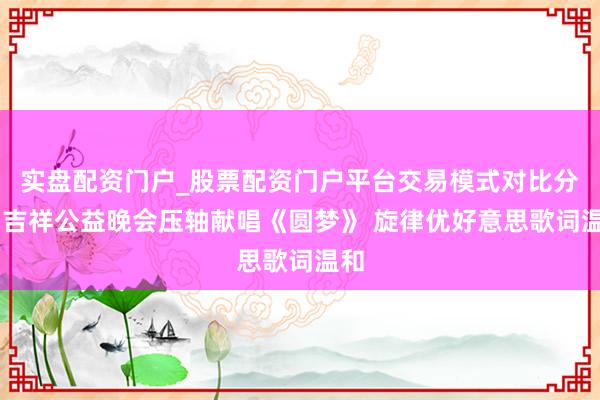 实盘配资门户_股票配资门户平台交易模式对比分析 吉祥公益晚会压轴献唱《圆梦》 旋律优好意思歌词温和