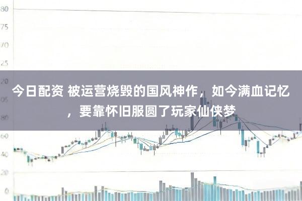 今日配资 被运营烧毁的国风神作，如今满血记忆，要靠怀旧服圆了玩家仙侠梦