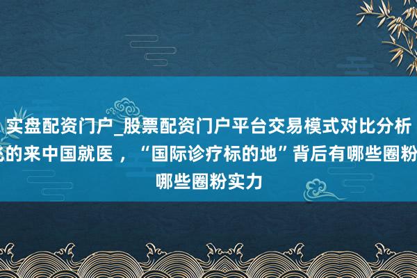 实盘配资门户_股票配资门户平台交易模式对比分析 打飞的来中国就医 ，“国际诊疗标的地”背后有哪些圈粉实力
