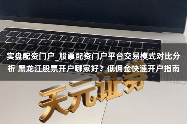 实盘配资门户_股票配资门户平台交易模式对比分析 黑龙江股票开户哪家好？低佣金快速开户指南