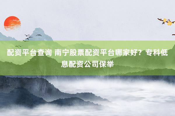 配资平台查询 南宁股票配资平台哪家好？专科低息配资公司保举