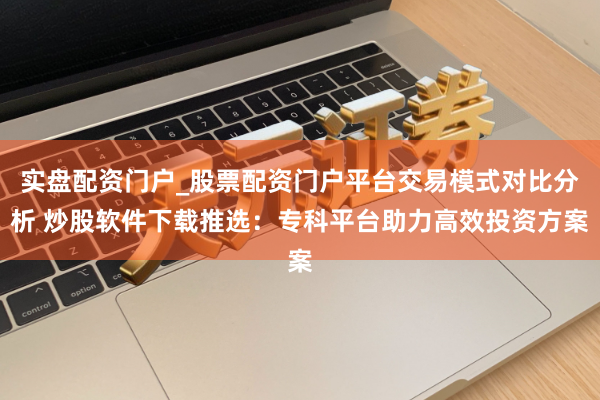 实盘配资门户_股票配资门户平台交易模式对比分析 炒股软件下载推选：专科平台助力高效投资方案