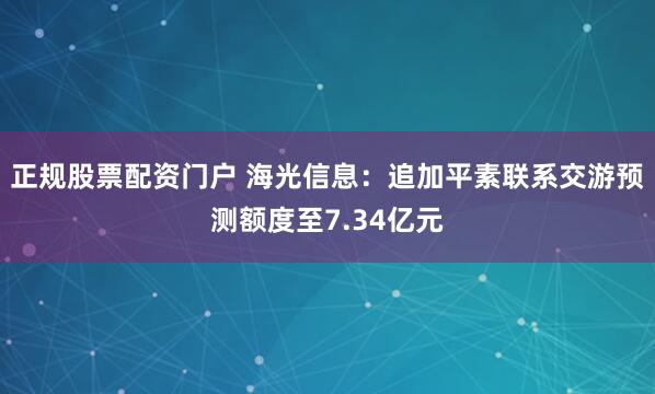 正规股票配资门户 海光信息：追加平素联系交游预测额度至7.34亿元