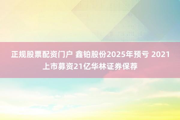 正规股票配资门户 鑫铂股份2025年预亏 2021上市募资21亿华林证券保荐