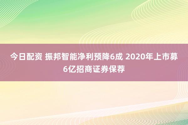 今日配资 振邦智能净利预降6成 2020年上市募6亿招商证券保荐