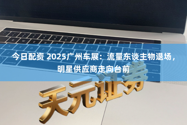 今日配资 2025广州车展：流量东谈主物退场，明星供应商走向台前