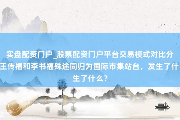 实盘配资门户_股票配资门户平台交易模式对比分析 王传福和李书福殊途同归为国际市集站台，发生了什么？