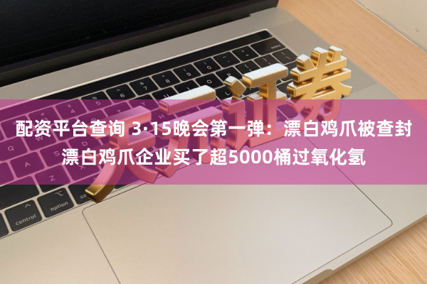 配资平台查询 3·15晚会第一弹：漂白鸡爪被查封漂白鸡爪企业买了超5000桶过氧化氢