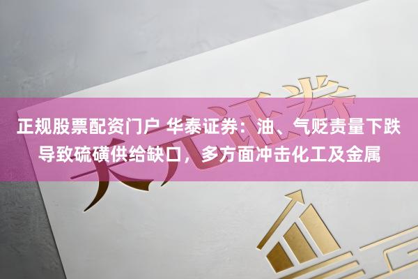 正规股票配资门户 华泰证券：油、气贬责量下跌导致硫磺供给缺口，多方面冲击化工及金属